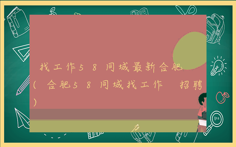 找工作58同城最新合肥 (合肥58同城找工作 招聘)